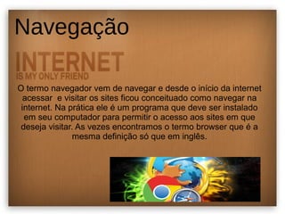 Navegação 
O termo navegador vem de navegar e desde o início da internet 
acessar e visitar os sites ficou conceituado como navegar na 
internet. Na prática ele é um programa que deve ser instalado 
em seu computador para permitir o acesso aos sites em que 
deseja visitar. As vezes encontramos o termo browser que é a 
mesma definição só que em inglês. 
 
