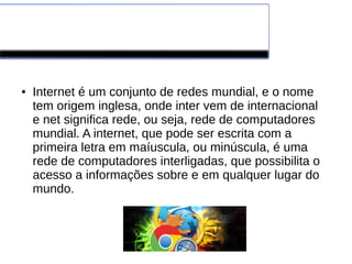 ● Internet é um conjunto de redes mundial, e o nome 
tem origem inglesa, onde inter vem de internacional 
e net significa rede, ou seja, rede de computadores 
mundial. A internet, que pode ser escrita com a 
primeira letra em maíuscula, ou minúscula, é uma 
rede de computadores interligadas, que possibilita o 
acesso a informações sobre e em qualquer lugar do 
mundo. 
 