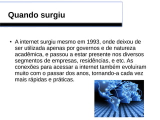 Quando surgiu 
● A internet surgiu mesmo em 1993, onde deixou de 
ser utilizada apenas por governos e de natureza 
acadêmica, e passou a estar presente nos diversos 
segmentos de empresas, residências, e etc. As 
conexões para acessar a internet também evoluiram 
muito com o passar dos anos, tornando-a cada vez 
mais rápidas e práticas. 
 