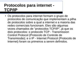 Protocolos para internet - 
TCP/IP 
● Os protocolos para internet formam o grupo de 
protocolos de comunicação que implementam a pilha 
de protocolos sobre a qual a internet e a maioria das 
redes comerciais funcionam. Eles são algumas 
vezes chamados de "protocolos TCP/IP", já que os 
dois protocolos: o protocolo TCP - Transmission 
Control Protocol (Protocolo de Controle de 
Transmissão); e o IP - Internet Protocol (Protocolo de 
Internet) foram os primeiros a serem definidos. 
 