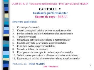 1
CURS M. R. U. / Evaluarea performantelor / Prof. univ.dr. Irinel MARIN
CAPITOLUL V
Evaluarea performantelor
Suport de curs – M.R.U.
Prof. univ. dr. Irinel MARIN
ASE – Bucuresti
Structura capitolului:
1. Ce este performanta?
2. Cadrul conceptual privind evaluarea performantelor
3. Particularitatile evaluarii performantelor profesionale
4. Tipuri de evaluari
5. Obiectivele activitatii de evaluare a performantelor
6. Etapele activitatii de evaluare a performantelor
7. Cine face evaluarea performantelor?
8. Metode si tehnici de evaluare
9. Erori potentiale care apar in evaluarea performantelor
10. Solutii pentru prevenirea si eliminarea erorilor de evaluare
11. Recomandari privind sistemele de evaluare a performantelor
 