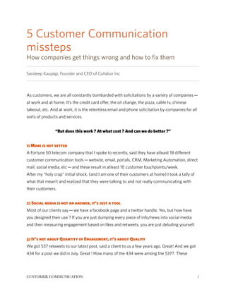 5 Customer Communication 
missteps 
How companies get things wrong and how to fix them 
Sandeep Kaujalgi, Founder and CEO of Collabor Inc 
! 
As customers, we are all constantly bombarded with solicitations by a variety of companies — 
at work and at home. It’s the credit card offer, the oil change, the pizza, cable tv, chinese 
takeout, etc. And at work, it is the relentless email and phone solicitation by companies for all 
sorts of products and services. 
! 
“But does this work ? At what cost ? And can we do better ?” 
! 
1) More is not better 
A Fortune 50 telecom company that I spoke to recently, said they have atleast 18 different 
customer communication tools — website, email, portals, CRM, Marketing Automation, direct 
mail, social media, etc — and these result in atleast 10 customer touchpoints/week. 
After my “holy crap” initial shock, (and I am one of their customers at home) I took a tally of 
what that mean’t and realized that they were talking to and not really communicating with 
their customers. 
! 
2) Social media is not an answer, it's just a tool 
Most of our clients say — we have a facebook page and a twitter handle. Yes, but how have 
you designed their use ? If you are just dumping every piece of info/news into social media 
and then measuring engagement based on likes and retweets, you are just deluding yourself. 
! 
3) It's not about Quantity of Engagement, it’s about Quality 
We got 537 retweets to our latest post, said a client to us a few years ago. Great! And we got 
434 for a post we did in July. Great ! How many of the 434 were among the 537?. These 
CUSTOMER COMMUNICATION!1 
 
