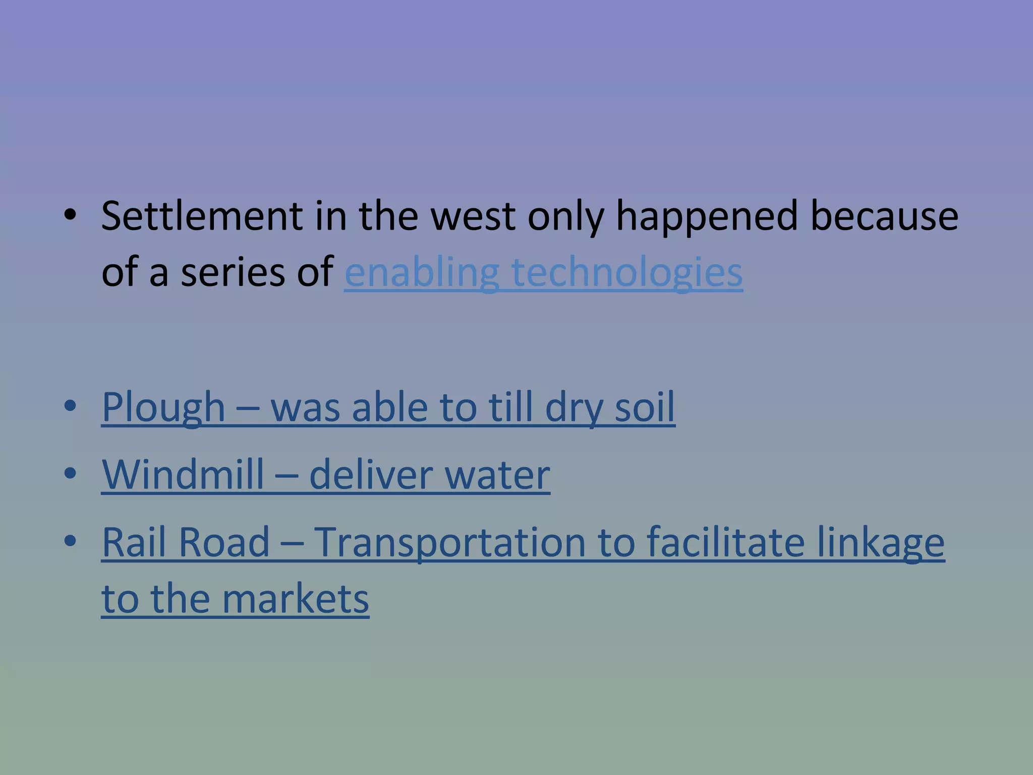 Settlement in the west only happened because of a series of  enabling technologies Plough – was able to till dry soil Windmill – deliver water Rail Road – Transportation to facilitate linkage to the markets 