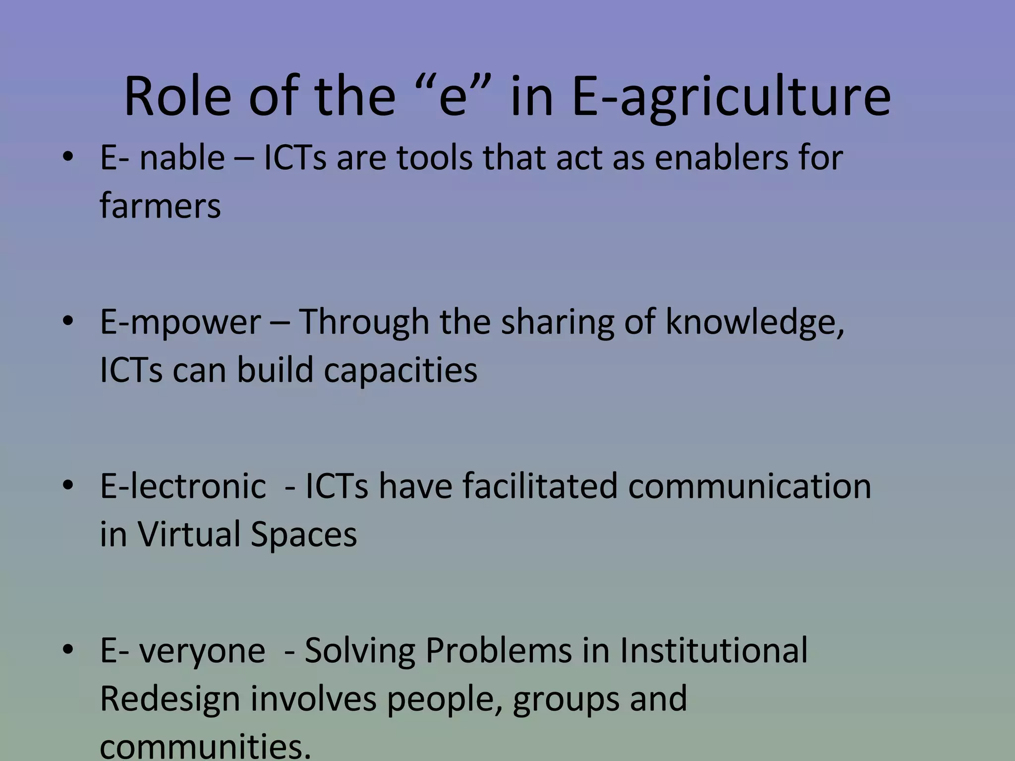 Role of the “e” in E-agriculture E- nable – ICTs are tools that act as enablers for farmers E-mpower – Through the sharing of knowledge, ICTs can build capacities E-lectronic  - ICTs have facilitated communication in Virtual Spaces E- veryone  - Solving Problems in Institutional Redesign involves people, groups and communities. 
