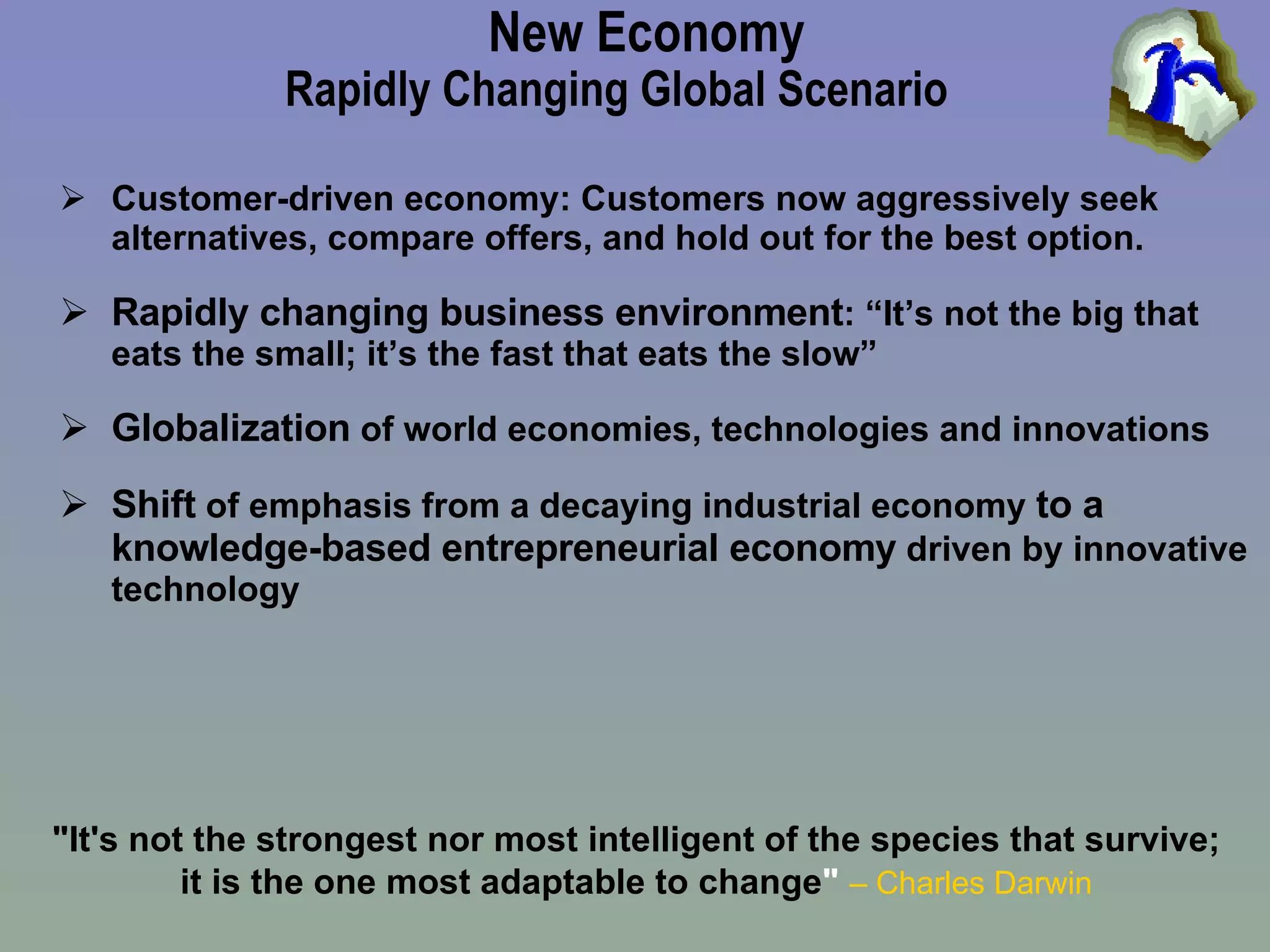 New Economy Rapidly Changing Global Scenario Customer-driven economy:  Customers now aggressively seek alternatives, compare offers, and hold out for the best option. Rapidly changing business environment : “It’s not the big that eats the small; it’s the fast that eats the slow” Globalization  of world economies, technologies and innovations Shift  of emphasis from a decaying industrial economy  to a knowledge-based entrepreneurial economy  driven by innovative technology "It's not the strongest nor most intelligent of the species that survive; it is the one most adaptable to change "   – Charles Darwin 