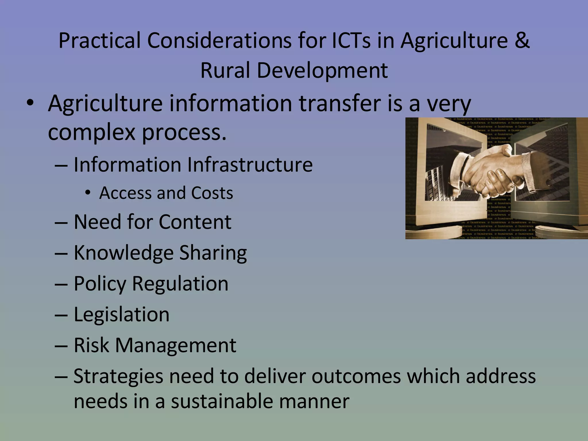 Practical Considerations for ICTs in Agriculture & Rural Development Agriculture information transfer is a very complex process.   Information Infrastructure  Access and Costs Need for Content Knowledge Sharing Policy Regulation  Legislation  Risk Management  Strategies need to deliver outcomes which address needs in a sustainable manner  
