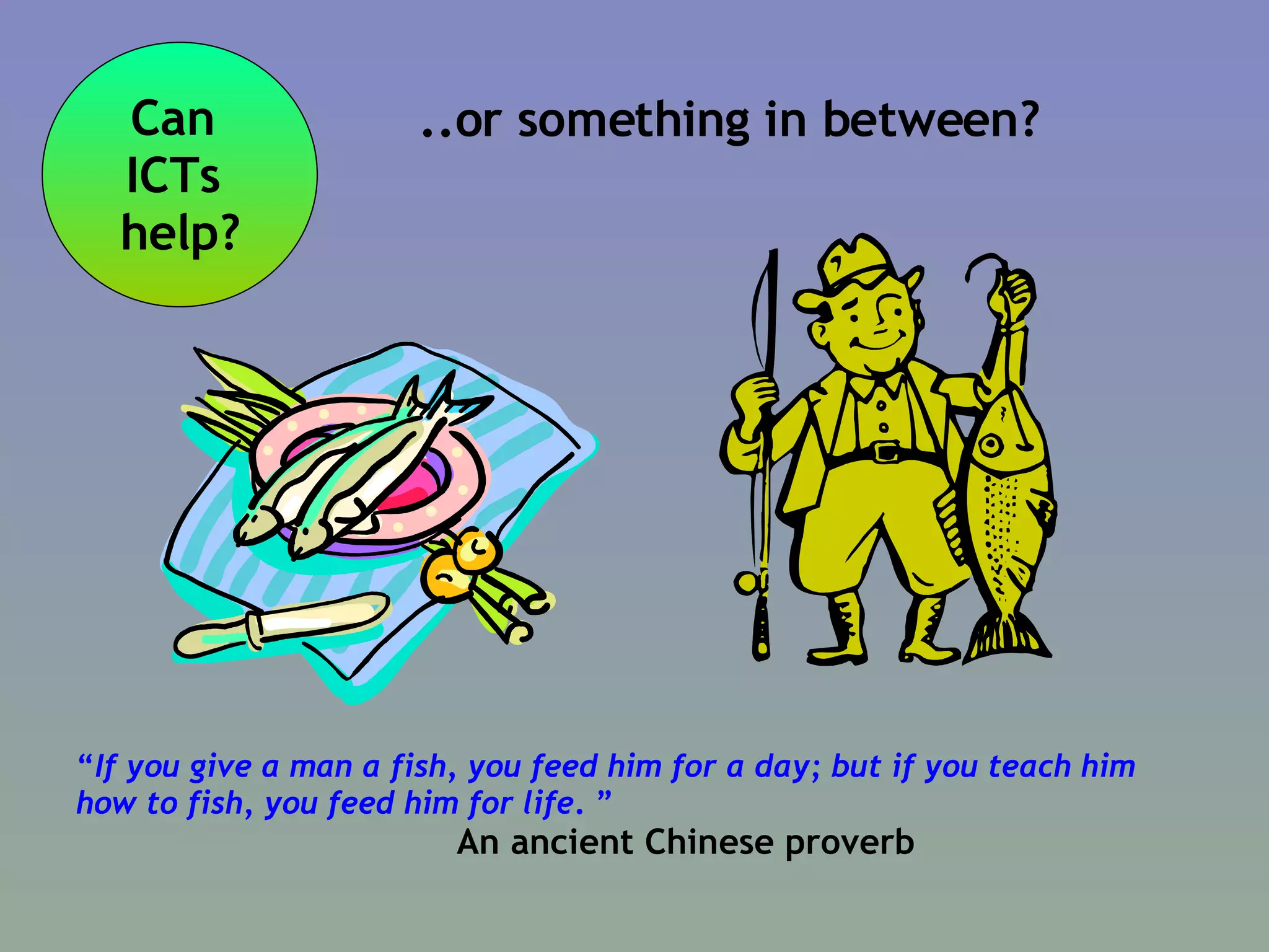 “ If you give a man a fish, you feed him for a day; but if you teach him how to fish, you feed him for life .  ” An ancient Chinese proverb Can  ICTs  help? ..or something in between? 