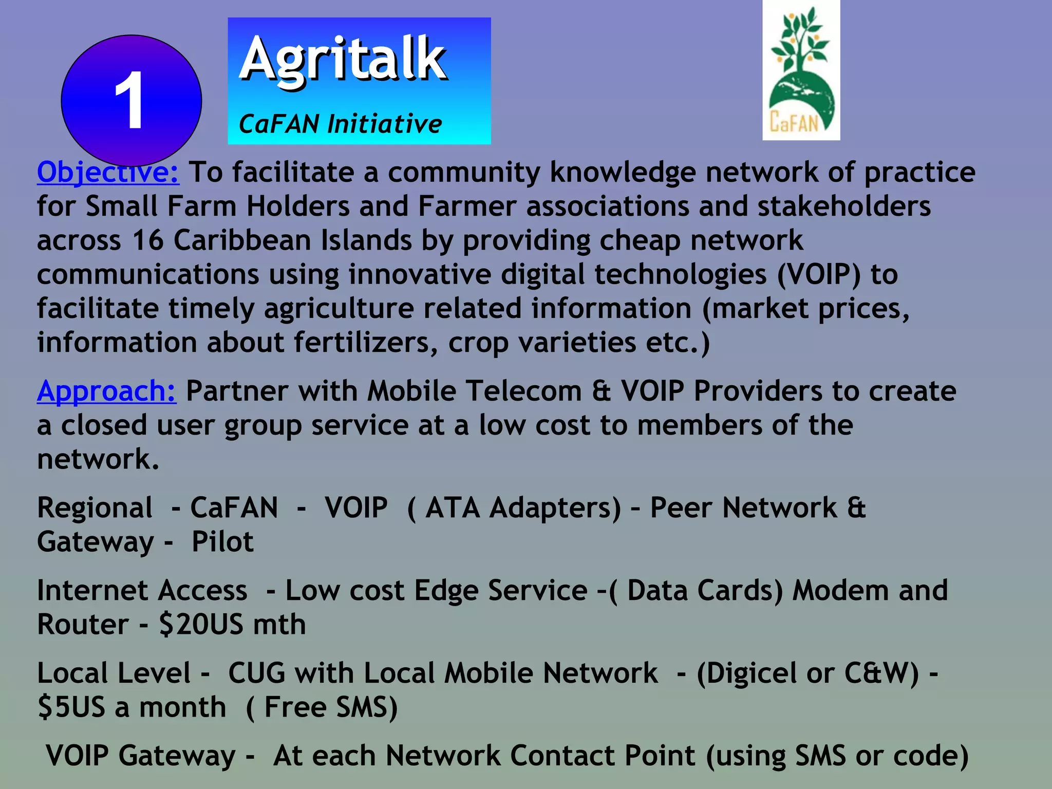 Objective:  To facilitate a community knowledge network of practice for Small Farm Holders and Farmer associations and stakeholders across 16 Caribbean Islands by providing cheap network communications using innovative digital technologies (VOIP) to facilitate timely agriculture related information (market prices, information about fertilizers, crop varieties etc.)  Approach:  Partner with Mobile Telecom & VOIP Providers to create a closed user group service at a low cost to members of the network. Regional  - CaFAN  -  VOIP  ( ATA Adapters) – Peer Network & Gateway -  Pilot Internet Access  - Low cost Edge Service –( Data Cards) Modem and Router - $20US mth Local Level -  CUG with Local Mobile Network  - (Digicel or C&W) - $5US a month  ( Free SMS) VOIP Gateway -  At each Network Contact Point (using SMS or code) Agritalk   CaFAN Initiative  1 