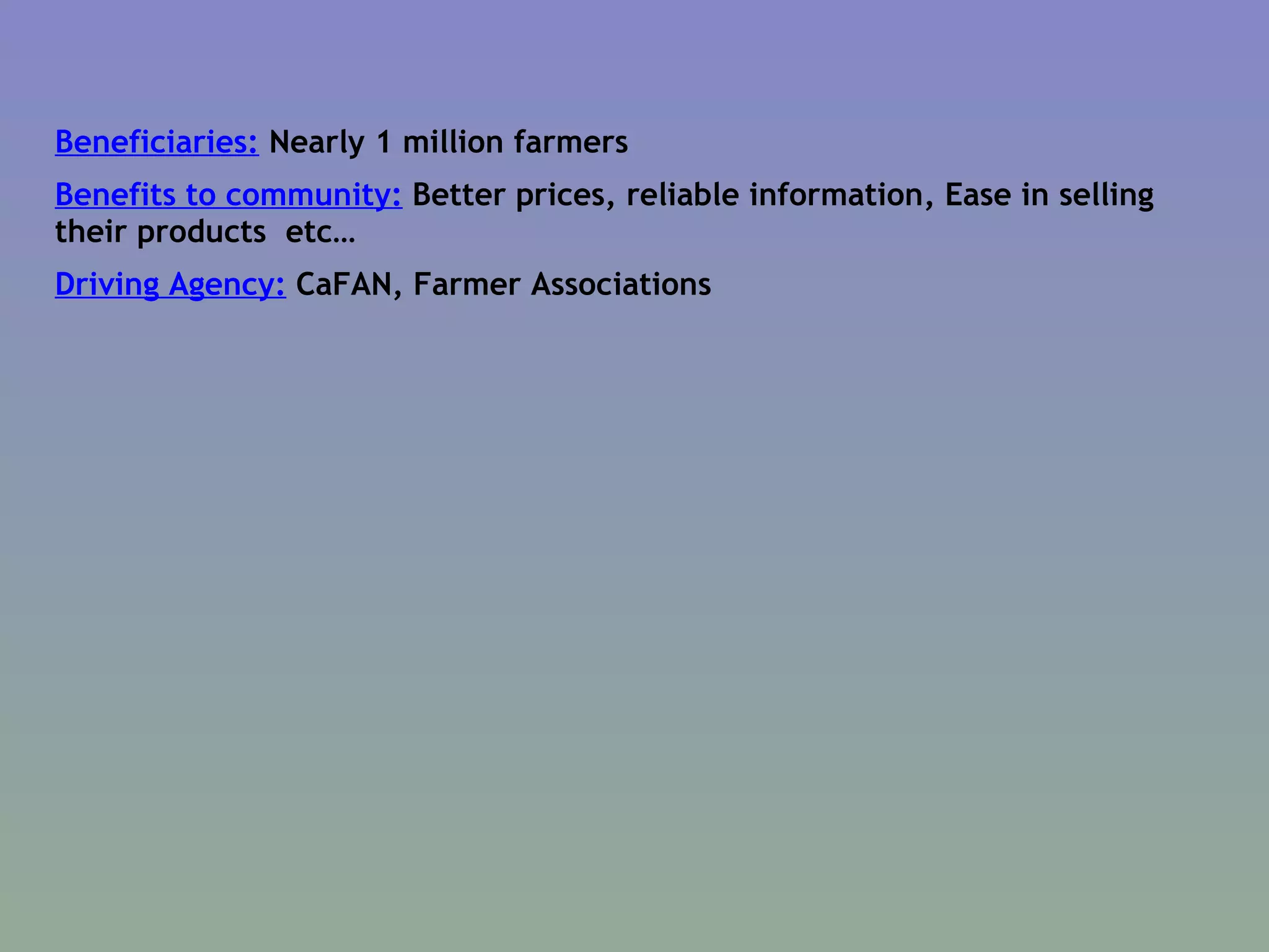 Beneficiaries:  Nearly 1 million farmers  Benefits to community:  Better prices, reliable information, Ease in selling their products  etc… Driving Agency:  CaFAN, Farmer Associations  