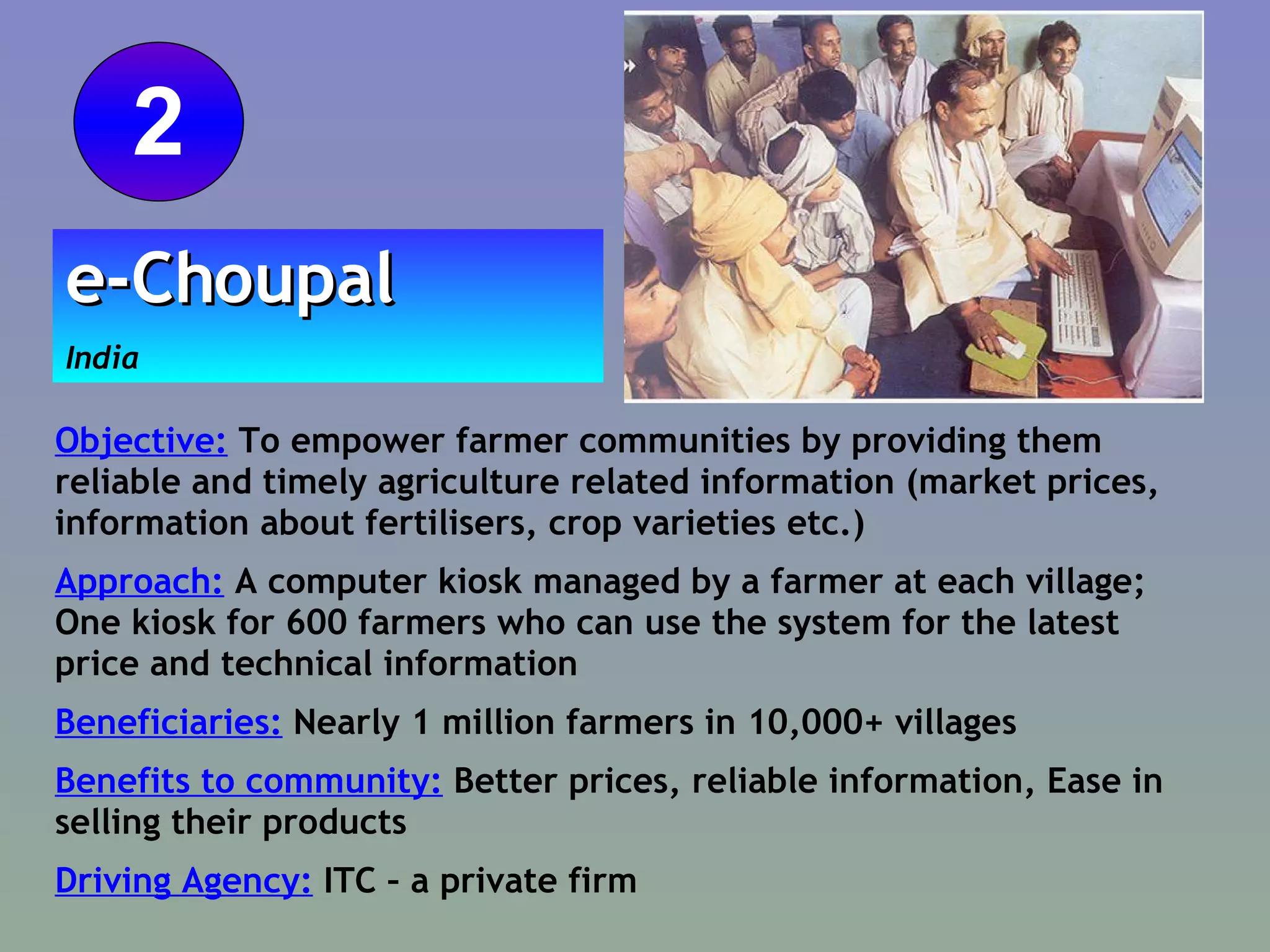 Objective:  To empower farmer communities by providing them reliable and timely agriculture related information (market prices, information about fertilisers, crop varieties etc.)  Approach:  A computer kiosk managed by a farmer at each village; One kiosk for 600 farmers who can use the system for the latest price and technical information  Beneficiaries:  Nearly 1 million farmers in 10,000+ villages Benefits to community:  Better prices, reliable information, Ease in selling their products  Driving Agency:  ITC – a private firm e-Choupal   India 2 