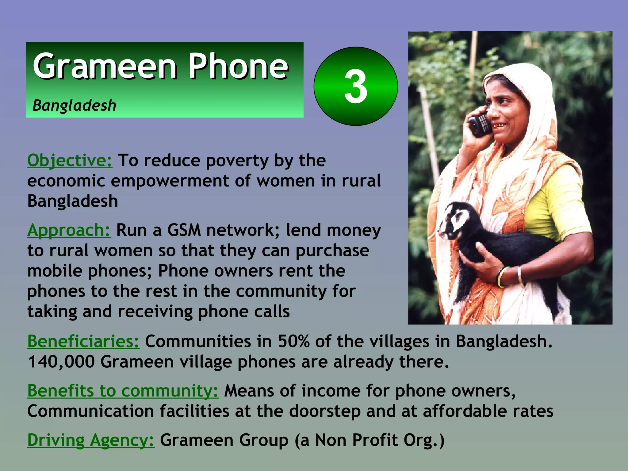 Beneficiaries:  Communities in 50% of the villages in Bangladesh. 140,000 Grameen village phones are already there.  Benefits to community:  Means of income for phone owners, Communication facilities at the doorstep and at affordable rates  Driving Agency:  Grameen Group (a Non Profit Org.) Grameen Phone   Bangladesh 3 Objective:  To reduce poverty by the economic empowerment of women in rural Bangladesh Approach:  Run a GSM network; lend money to rural women so that they can purchase mobile phones; Phone owners rent the phones to the rest in the community for taking and receiving phone calls  