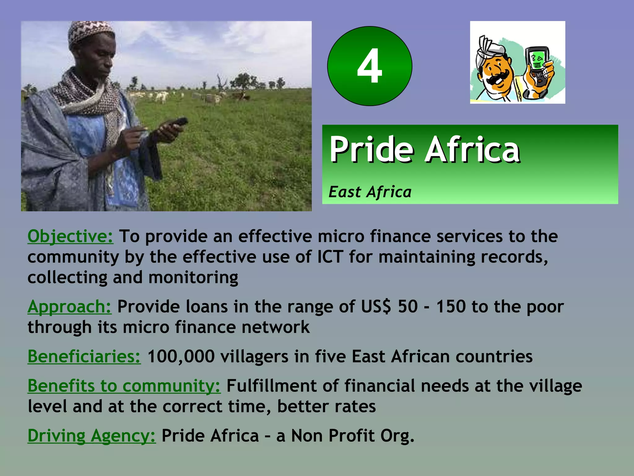 Objective:  To provide an effective micro finance services to the community by the effective use of ICT for maintaining records, collecting and monitoring Approach:  Provide loans in the range of US$ 50 - 150 to the poor through its micro finance network Beneficiaries:   100,000 villagers in five East African countries Benefits to community:  Fulfillment of financial needs at the village level and at the correct time, better rates Driving Agency:  Pride Africa – a Non Profit Org. Pride Africa   East Africa 4 