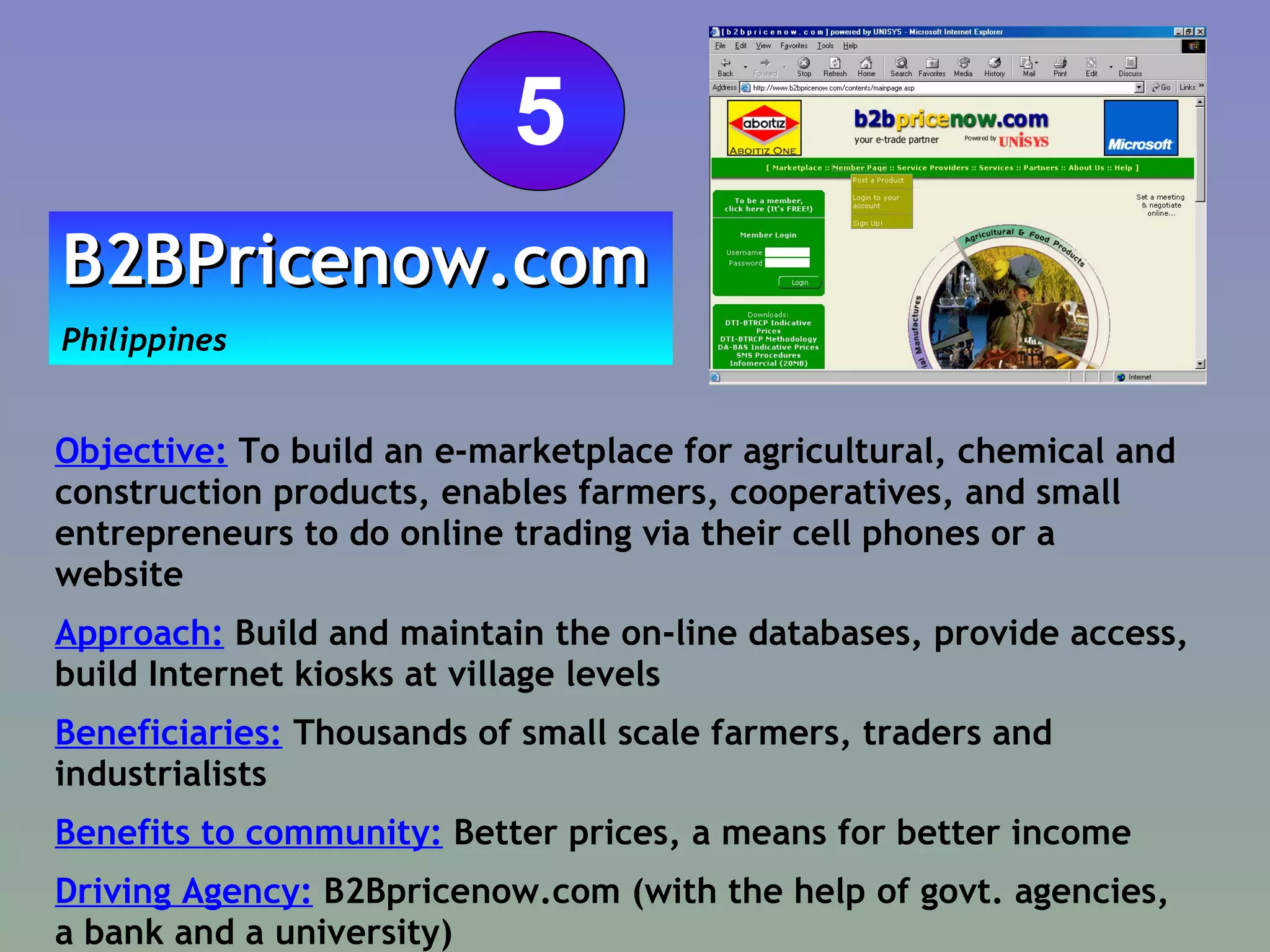 Objective:  To build  an e-marketplace for agricultural, chemical and construction products, enables farmers, cooperatives, and small entrepreneurs to do online trading via their cell phones  or a website Approach:  Build and maintain the on-line databases, provide access, build Internet kiosks at village levels  Beneficiaries:  Thousands of small scale farmers, traders and industrialists Benefits to community:  Better prices, a means for better income Driving Agency:  B2Bpricenow.com (with the help of govt. agencies, a bank and a university) B2BPricenow.com   Philippines 5 
