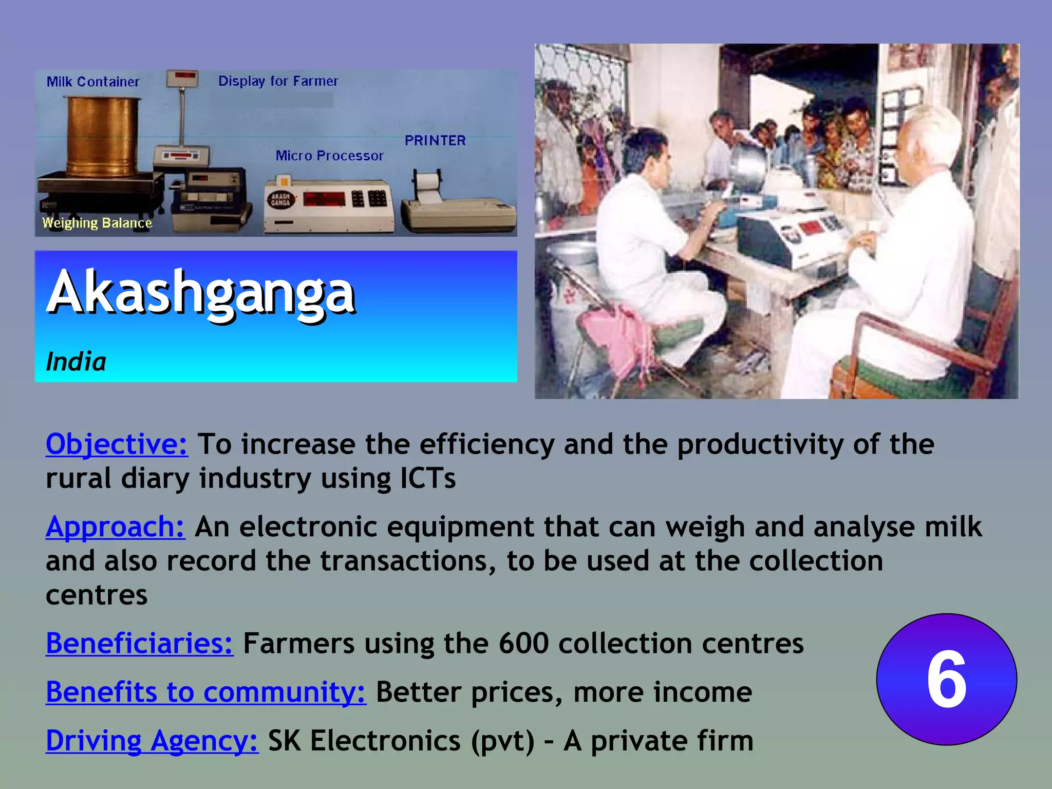 Objective:  To increase the efficiency and the productivity of the rural diary industry using ICTs Approach:  An electronic equipment that can weigh and analyse milk and also record the transactions, to be used at the collection centres  Beneficiaries:  Farmers using the 600 collection centres  Benefits to community:  Better prices, more income Driving Agency:  SK Electronics (pvt) – A private firm Akashganga   India 6 