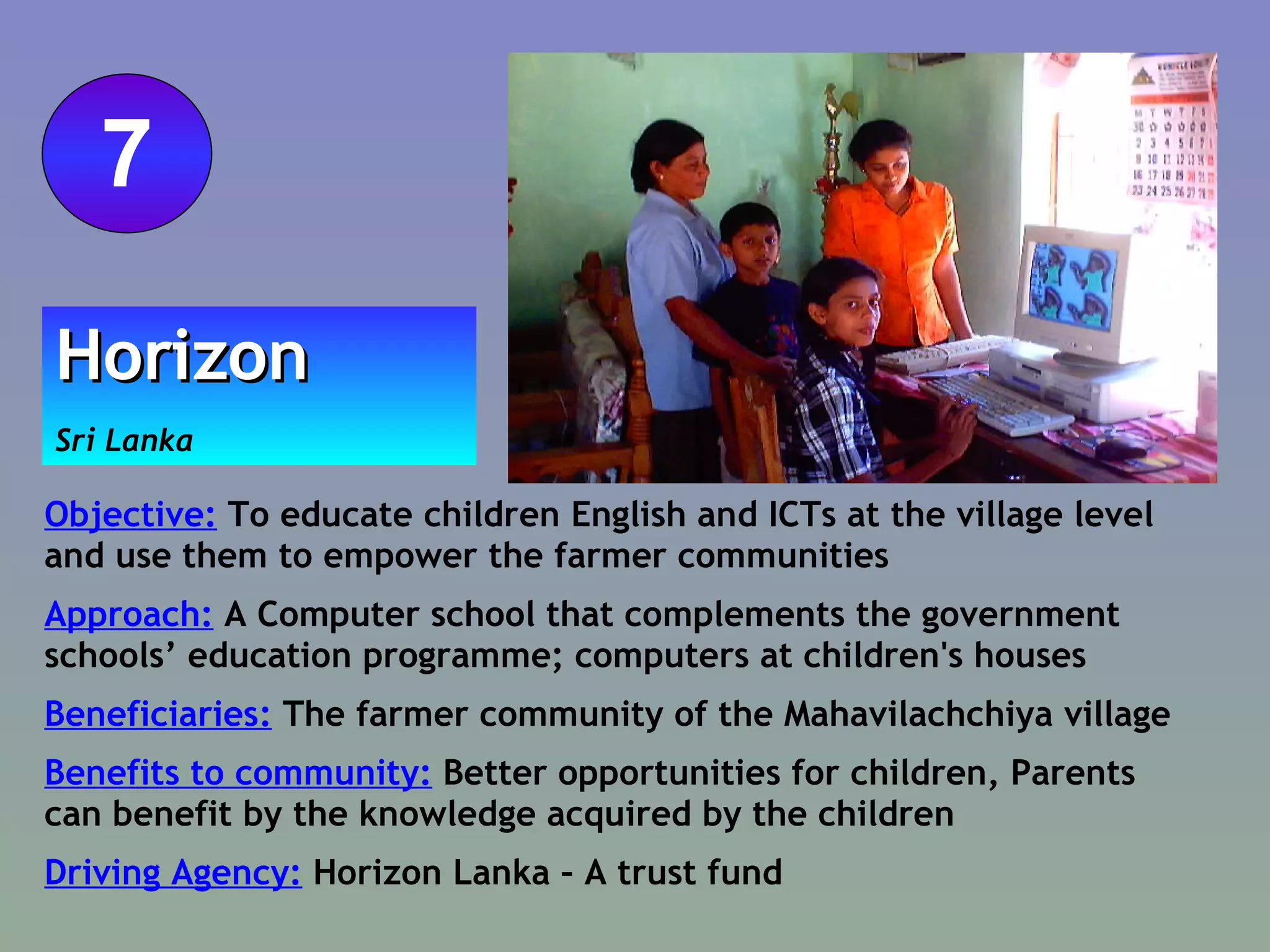 Objective:  To educate children English and ICTs at the village level and use them to empower the farmer communities Approach:  A Computer school that complements the government schools’ education programme; computers at children's houses  Beneficiaries:  The farmer community of the Mahavilachchiya village Benefits to community:  Better opportunities for children, Parents can benefit by the knowledge acquired by the children  Driving Agency:  Horizon Lanka – A trust fund Horizon Sri Lanka 7 
