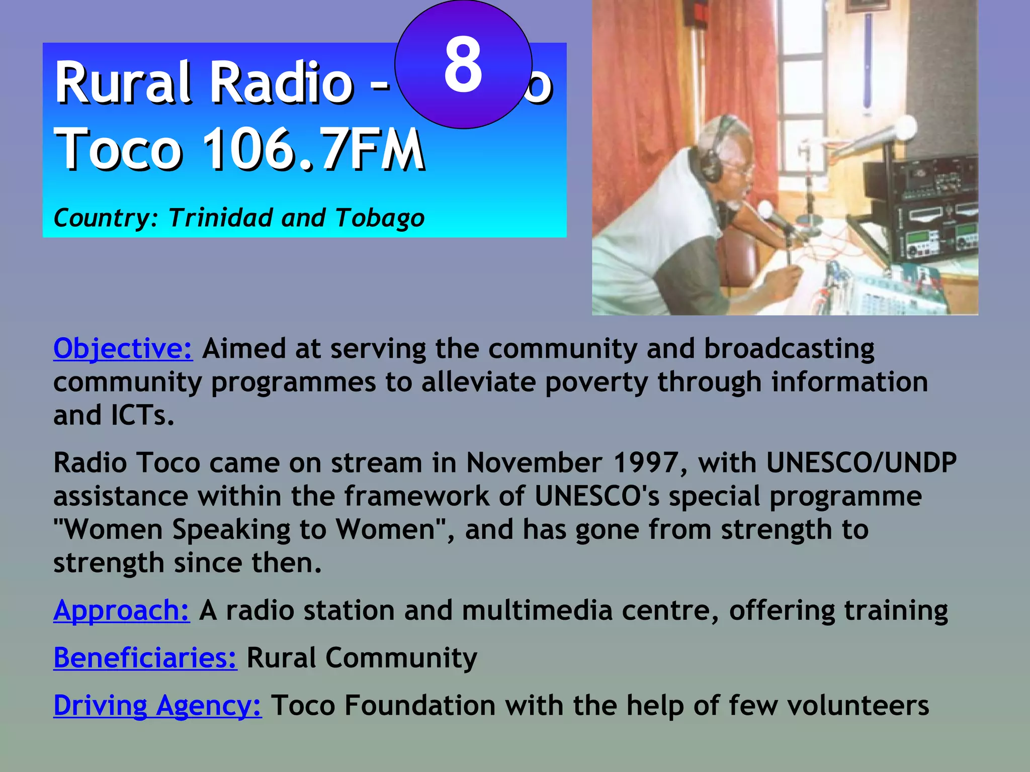 Objective:  Aimed at serving the community and broadcasting community programmes to alleviate poverty through information and ICTs. Radio Toco came on stream in November 1997, with UNESCO/UNDP assistance within the framework of UNESCO's special programme "Women Speaking to Women", and has gone from strength to strength since then.  Approach:  A radio station and multimedia centre, offering training Beneficiaries:  Rural Community  Driving Agency:  Toco Foundation with the help of few volunteers Rural Radio – Radio Toco 106.7FM Country: Trinidad and Tobago 8 