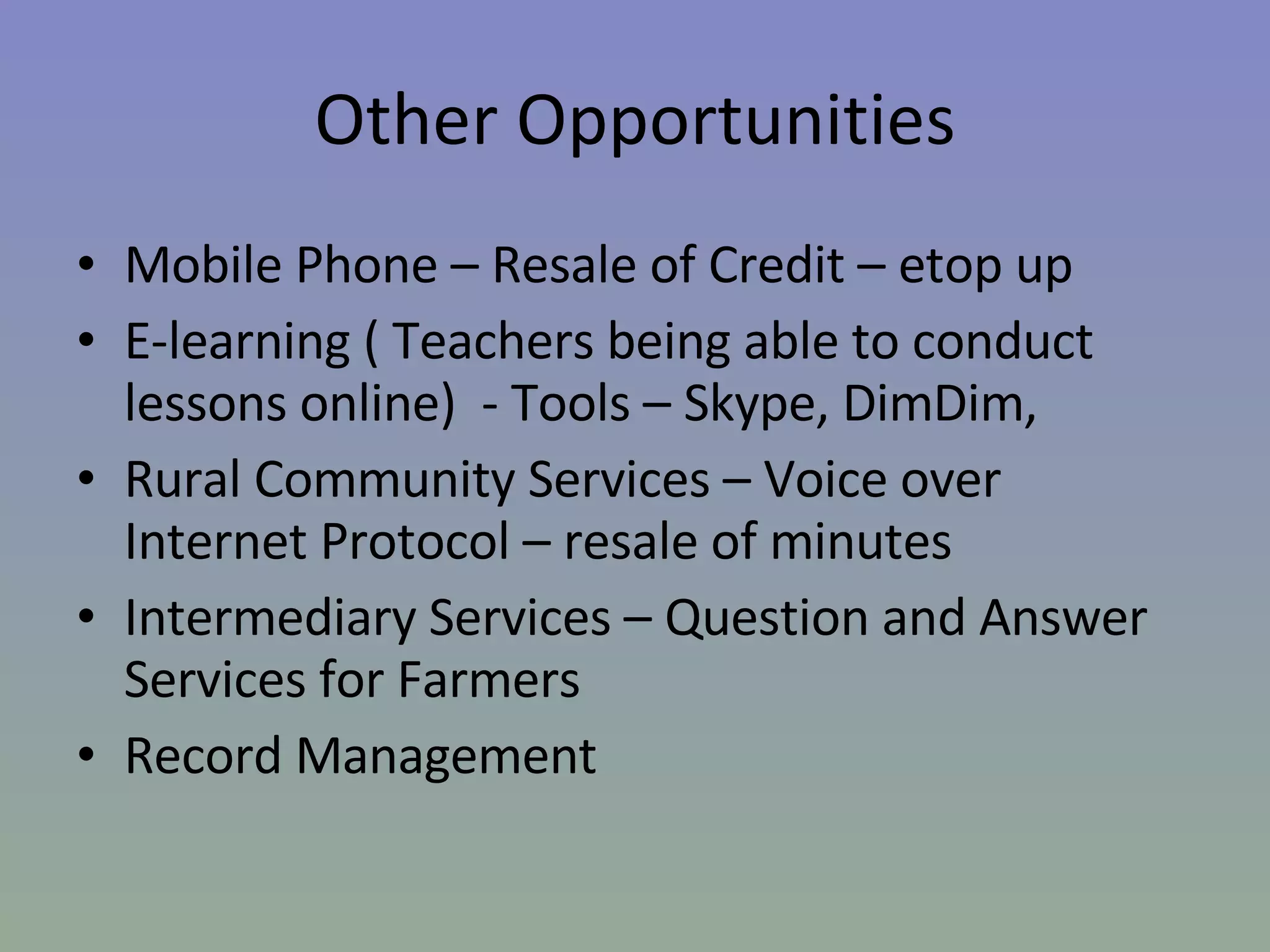 Other Opportunities Mobile Phone – Resale of Credit – etop up E-learning ( Teachers being able to conduct lessons online)  - Tools – Skype, DimDim, Rural Community Services – Voice over Internet Protocol – resale of minutes Intermediary Services – Question and Answer Services for Farmers Record Management  