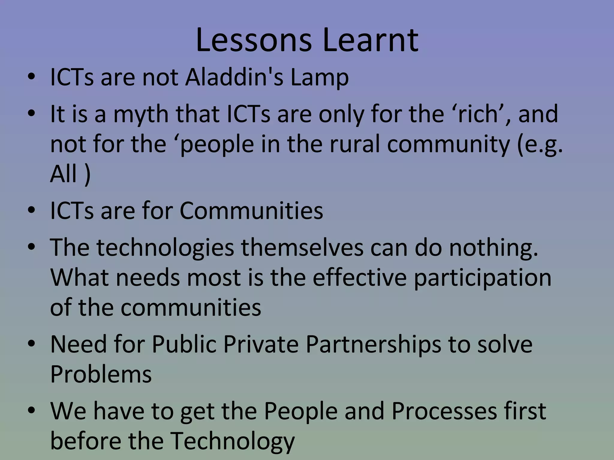 Lessons Learnt ICTs are not Aladdin's Lamp  It is a myth that ICTs are only for the ‘rich’, and not for the ‘people in the rural community (e.g. All ) ICTs are for Communities  The technologies themselves can do nothing. What needs most is the effective participation of the communities  Need for Public Private Partnerships to solve Problems  We have to get the People and Processes first before the Technology  