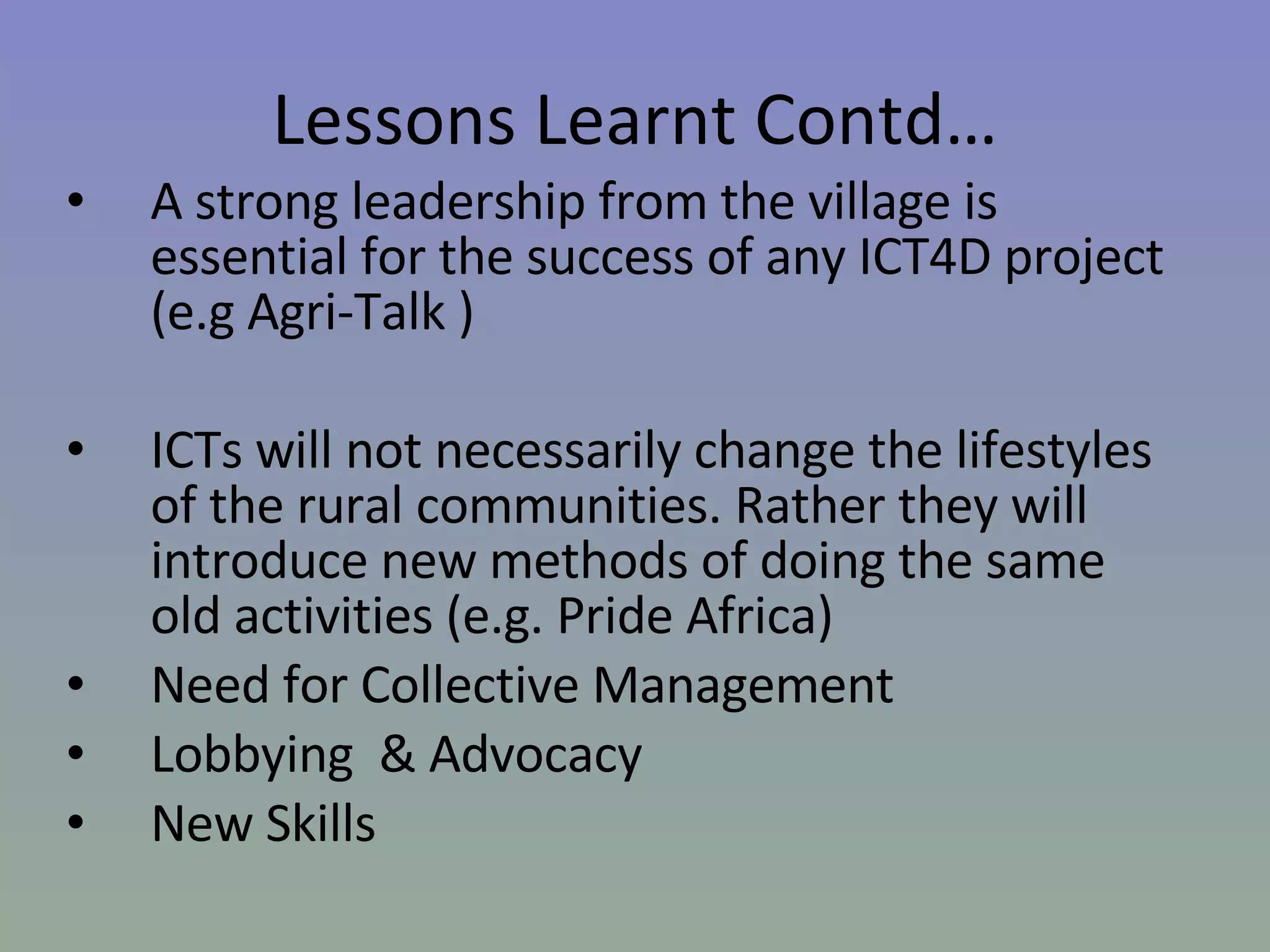 A strong leadership from the village is essential for the success of any ICT4D project (e.g Agri-Talk ) ICTs will not necessarily change the lifestyles of the rural communities. Rather they will introduce new methods of doing the same old activities (e.g. Pride Africa)  Need for Collective Management Lobbying  & Advocacy New Skills Lessons Learnt Contd… 