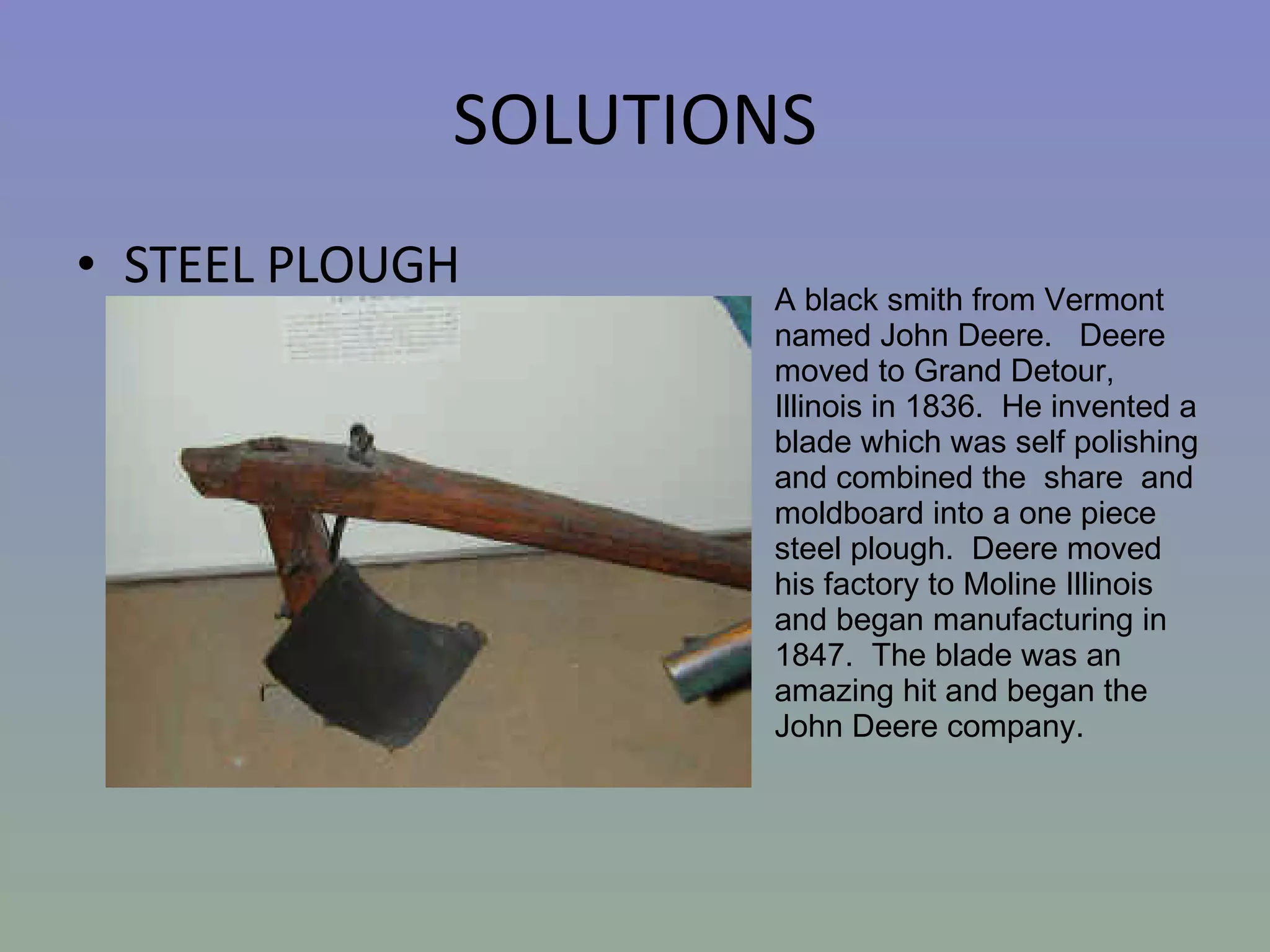 SOLUTIONS STEEL PLOUGH A black smith from Vermont named John Deere.   Deere moved to Grand Detour, Illinois in 1836.  He invented a blade which was self polishing and combined the  share  and moldboard into a one piece steel plough.  Deere moved his factory to Moline Illinois and began manufacturing in 1847.  The blade was an amazing hit and began the John Deere company.   