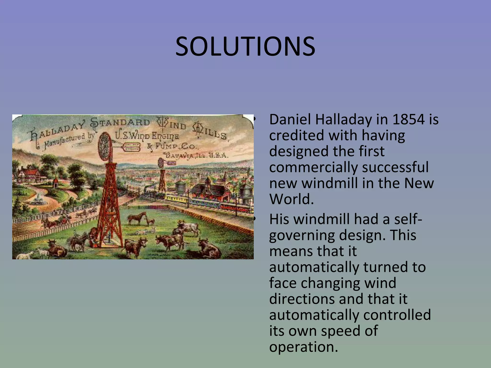 SOLUTIONS Daniel Halladay in 1854 is credited with having designed the first commercially successful new windmill in the New World.  His windmill had a self-governing design. This means that it automatically turned to face changing wind directions and that it automatically controlled its own speed of operation.  