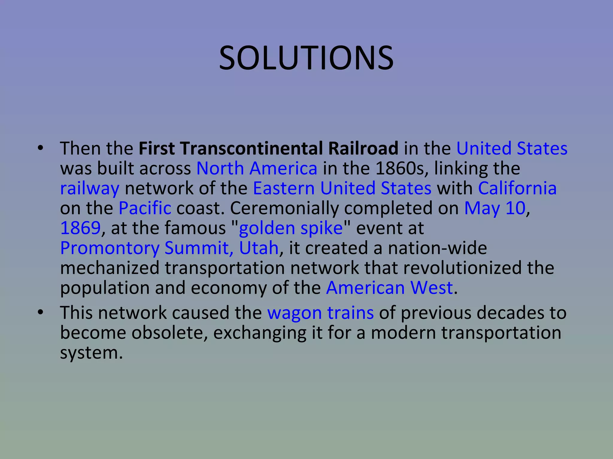 SOLUTIONS Then the  First Transcontinental Railroad  in the  United States  was built across  North America  in the 1860s, linking the  railway  network of the  Eastern United States  with  California  on the  Pacific  coast. Ceremonially completed on  May 10 ,  1869 , at the famous " golden spike " event at  Promontory Summit, Utah , it created a nation-wide mechanized transportation network that revolutionized the population and economy of the  American West .  This network caused the  wagon trains  of previous decades to become obsolete, exchanging it for a modern transportation system. 