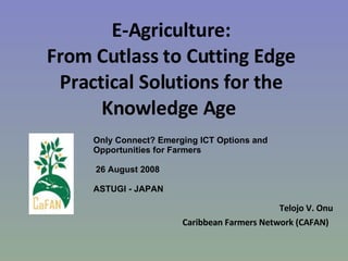 E-Agriculture: From Cutlass to Cutting Edge Practical Solutions for the Knowledge Age  Telojo V. Onu Caribbean Farmers Network (CAFAN)  Only Connect? Emerging ICT Options and Opportunities for Farmers 26 August 2008  ASTUGI - JAPAN 