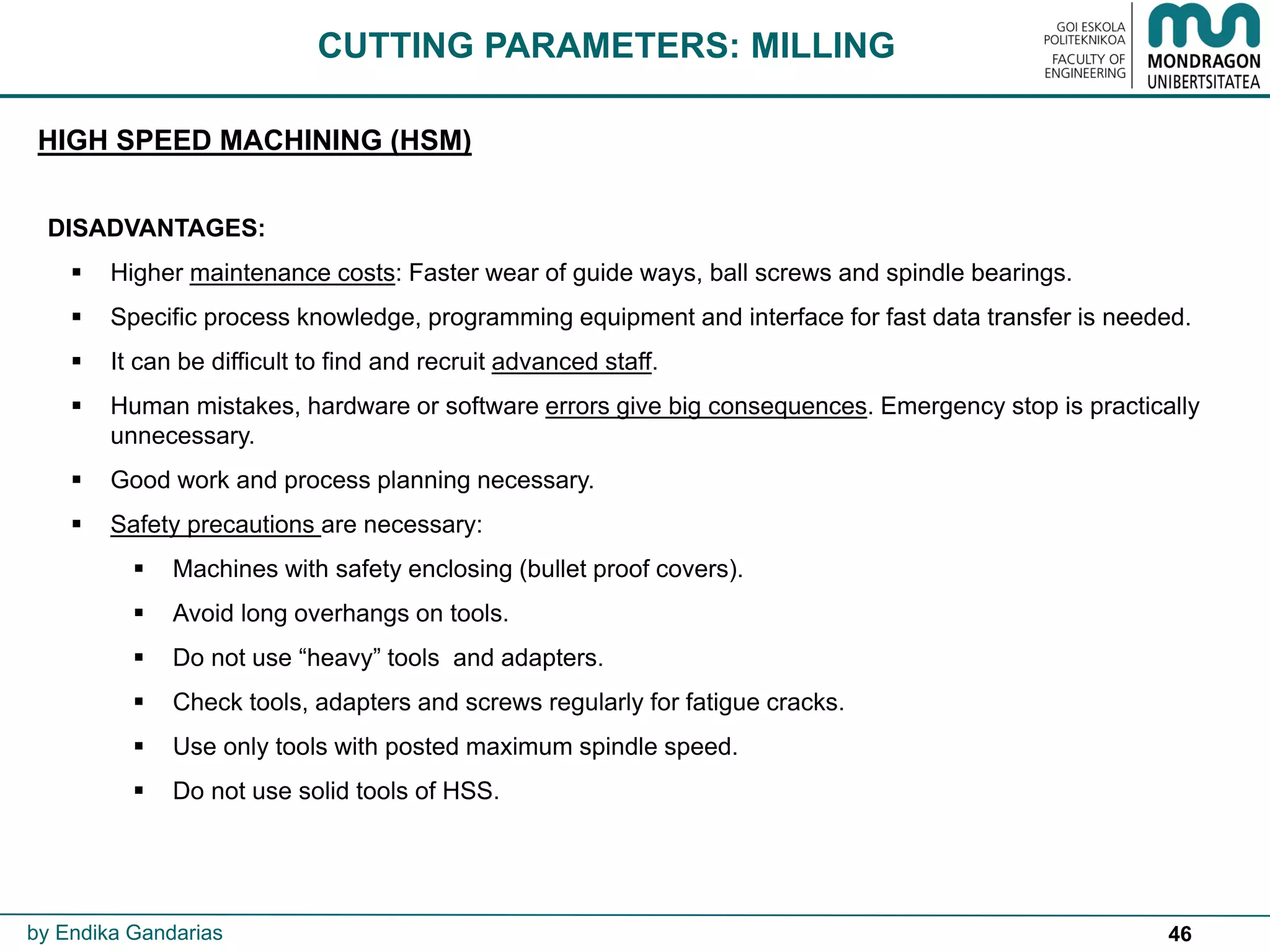 46
CUTTING PARAMETERS: MILLING
HIGH SPEED MACHINING (HSM)
by Endika Gandarias
DISADVANTAGES:
 Higher maintenance costs: Faster wear of guide ways, ball screws and spindle bearings.
 Specific process knowledge, programming equipment and interface for fast data transfer is needed.
 It can be difficult to find and recruit advanced staff.
 Human mistakes, hardware or software errors give big consequences. Emergency stop is practically
unnecessary.
 Good work and process planning necessary.
 Safety precautions are necessary:
 Machines with safety enclosing (bullet proof covers).
 Avoid long overhangs on tools.
 Do not use “heavy” tools and adapters.
 Check tools, adapters and screws regularly for fatigue cracks.
 Use only tools with posted maximum spindle speed.
 Do not use solid tools of HSS.
 