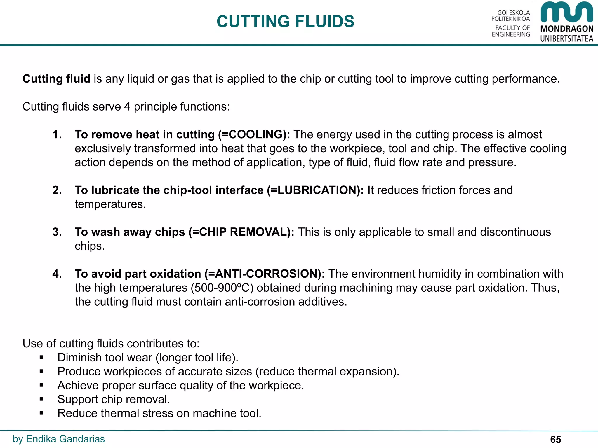 65
Cutting fluid is any liquid or gas that is applied to the chip or cutting tool to improve cutting performance.
Cutting fluids serve 4 principle functions:
1. To remove heat in cutting (=COOLING): The energy used in the cutting process is almost
exclusively transformed into heat that goes to the workpiece, tool and chip. The effective cooling
action depends on the method of application, type of fluid, fluid flow rate and pressure.
2. To lubricate the chip-tool interface (=LUBRICATION): It reduces friction forces and
temperatures.
3. To wash away chips (=CHIP REMOVAL): This is only applicable to small and discontinuous
chips.
4. To avoid part oxidation (=ANTI-CORROSION): The environment humidity in combination with
the high temperatures (500-900ºC) obtained during machining may cause part oxidation. Thus,
the cutting fluid must contain anti-corrosion additives.
Use of cutting fluids contributes to:
 Diminish tool wear (longer tool life).
 Produce workpieces of accurate sizes (reduce thermal expansion).
 Achieve proper surface quality of the workpiece.
 Support chip removal.
 Reduce thermal stress on machine tool.
CUTTING FLUIDS
by Endika Gandarias
 