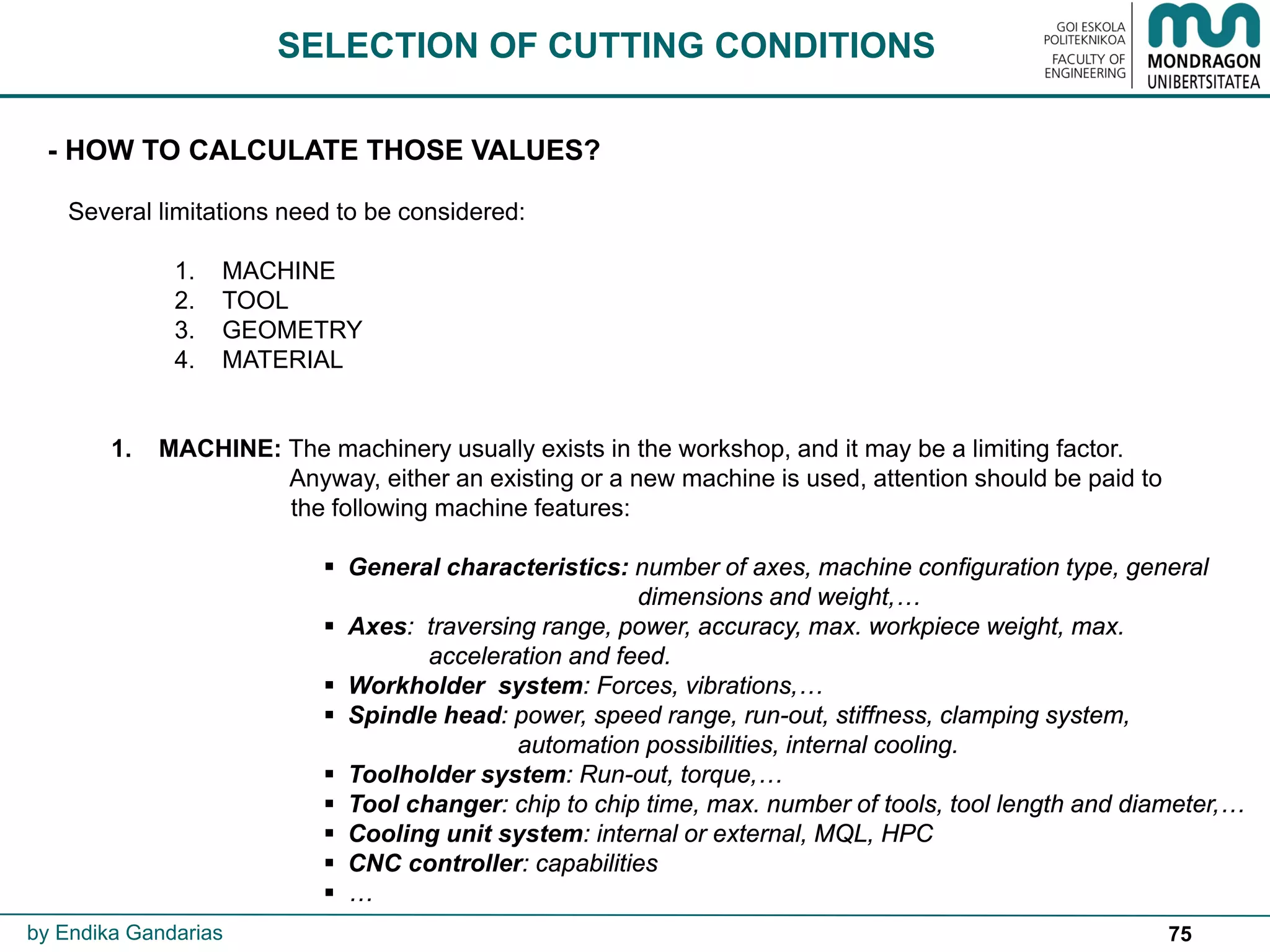 75
SELECTION OF CUTTING CONDITIONS
- HOW TO CALCULATE THOSE VALUES?
Several limitations need to be considered:
1. MACHINE
2. TOOL
3. GEOMETRY
4. MATERIAL
1. MACHINE: The machinery usually exists in the workshop, and it may be a limiting factor.
Anyway, either an existing or a new machine is used, attention should be paid to
the following machine features:
 General characteristics: number of axes, machine configuration type, general
dimensions and weight,…
 Axes: traversing range, power, accuracy, max. workpiece weight, max.
acceleration and feed.
 Workholder system: Forces, vibrations,…
 Spindle head: power, speed range, run-out, stiffness, clamping system,
automation possibilities, internal cooling.
 Toolholder system: Run-out, torque,…
 Tool changer: chip to chip time, max. number of tools, tool length and diameter,…
 Cooling unit system: internal or external, MQL, HPC
 CNC controller: capabilities
 …
by Endika Gandarias
 