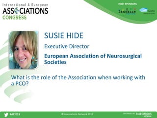 HOST SPONSORS
#ACIE15 ORGANISED BY
Executive Director
What is the role of the Association when working with
a PCO?
SUSIE HIDE
European Association of Neurosurgical
Societies
© Associations Network 2015
 