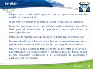 Beneficios


• Integrar toda la información generada por la organización en un solo
  modelo de datos semántico.
• Exponer la información de la organización de forma segura e integrada.
• Reduce los problemas de interoperabilidad usando estándares como RDF y
  OWL para el intercambio de información, entre aplicaciones de
  tecnologías diversas.
• Obtención de resultados mas precisos en las búsquedas de información
• Descentralización de la función de publicación de contenidos para que las
  propias áreas proveedoras de información puedan publicar y actualizar.
• Incluir en un solo espacio de trabajo a todos los diferentes perfiles y roles
  que intervienen en la construcción y mantenimiento del Portal, lo cual
  permite responder rápidamente a las necesidades de generación y
  publicación de información.
 