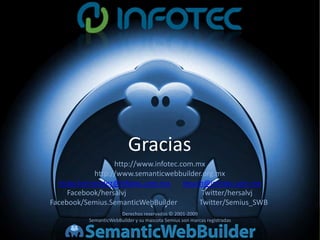 Gracias
                   http://www.infotec.com.mx
             http://www.semanticwebbuilder.org.mx
  victor.hernandez@infotec.com.mx      jesush@infotec.com.mx
     Facebook/hersalvj                       Twitter/hersalvj
Facebook/Semius.SemanticWebBuilder          Twitter/Semius_SWB
                       Derechos reservados © 2001-2009
           SemanticWebBuilder y su mascota Semius son marcas registradas
 