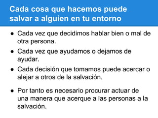 Cada cosa que hacemos puede
salvar a alguien en tu entorno
● Cada vez que decidimos hablar bien o mal de
otra persona.
● Cada vez que ayudamos o dejamos de
ayudar.
● Cada decisión que tomamos puede acercar o
alejar a otros de la salvación.
● Por tanto es necesario procurar actuar de
una manera que acerque a las personas a la
salvación.
 