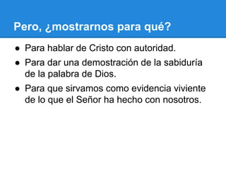 Pero, ¿mostrarnos para qué?
● Para hablar de Cristo con autoridad.
● Para dar una demostración de la sabiduría
de la palabra de Dios.
● Para que sirvamos como evidencia viviente
de lo que el Señor ha hecho con nosotros.
 