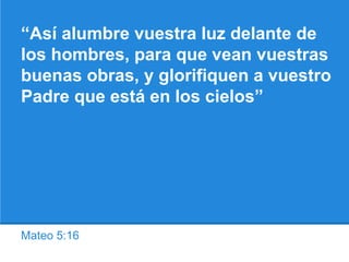 Mateo 5:16
“Así alumbre vuestra luz delante de
los hombres, para que vean vuestras
buenas obras, y glorifiquen a vuestro
Padre que está en los cielos”
 