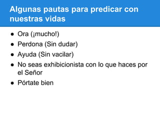 Algunas pautas para predicar con
nuestras vidas
● Ora (¡mucho!)
● Perdona (Sin dudar)
● Ayuda (Sin vacilar)
● No seas exhibicionista con lo que haces por
el Señor
● Pórtate bien
 