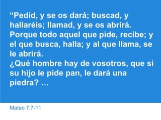 Mateo 7:7-11
“Pedid, y se os dará; buscad, y
hallaréis; llamad, y se os abrirá.
Porque todo aquel que pide, recibe; y
el que busca, halla; y al que llama, se
le abrirá.
¿Qué hombre hay de vosotros, que si
su hijo le pide pan, le dará una
piedra? …
 
