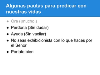 Algunas pautas para predicar con
nuestras vidas
● Ora (¡mucho!)
● Perdona (Sin dudar)
● Ayuda (Sin vacilar)
● No seas exhibicionista con lo que haces por
el Señor
● Pórtate bien
 