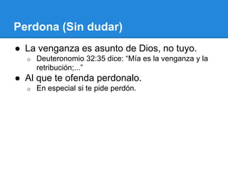 Perdona (Sin dudar)
● La venganza es asunto de Dios, no tuyo.
o Deuteronomio 32:35 dice: “Mía es la venganza y la
retribución;...”
● Al que te ofenda perdonalo.
o En especial si te pide perdón.
 