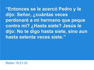 Mateo 18:21-22
“Entonces se le acercó Pedro y le
dijo: Señor, ¿cuántas veces
perdonaré a mi hermano que peque
contra mí? ¿Hasta siete? Jesús le
dijo: No te digo hasta siete, sino aun
hasta setenta veces siete.”
 