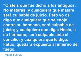 Mateo 5:21-22
“Oísteis que fue dicho a los antiguos;
No matarás; y cualquiera que matare
será culpable de juicio. Pero yo os
digo que cualquiera que se enoje
contra su hermano, será culpable de
juicio; y cualquiera que diga: Necio, a
su hermano, será culpable ante el
concilio; y cualquiera que le diga:
Fatuo, quedará expuesto al infierno de
fuego.”
 
