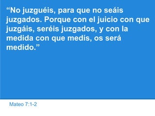 Mateo 7:1-2
“No juzguéis, para que no seáis
juzgados. Porque con el juicio con que
juzgáis, seréis juzgados, y con la
medida con que medís, os será
medido.”
 