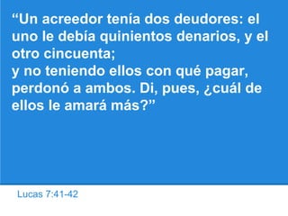 Lucas 7:41-42
“Un acreedor tenía dos deudores: el
uno le debía quinientos denarios, y el
otro cincuenta;
y no teniendo ellos con qué pagar,
perdonó a ambos. Di, pues, ¿cuál de
ellos le amará más?”
 