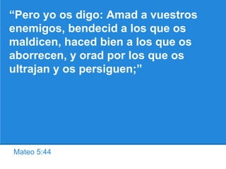 Mateo 5:44
“Pero yo os digo: Amad a vuestros
enemigos, bendecid a los que os
maldicen, haced bien a los que os
aborrecen, y orad por los que os
ultrajan y os persiguen;”
 