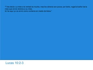 Lucas 10:2-3
“Y les decía: La mies a la verdad es mucha, mas los obreros son pocos; por tanto, rogad al señor de la
mies que envíe obreros a su mies.
Id; he aquí yo os envío como corderos en medio de lobos.”
 