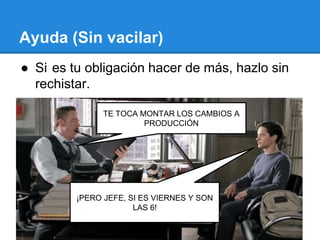 Ayuda (Sin vacilar)
● Si es tu obligación hacer de más, hazlo sin
rechistar.
TE TOCA MONTAR LOS CAMBIOS A
PRODUCCIÓN
¡PERO JEFE, SI ES VIERNES Y SON
LAS 6!
 