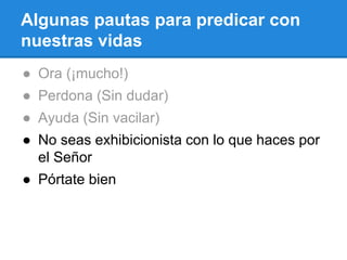 Algunas pautas para predicar con
nuestras vidas
● Ora (¡mucho!)
● Perdona (Sin dudar)
● Ayuda (Sin vacilar)
● No seas exhibicionista con lo que haces por
el Señor
● Pórtate bien
 