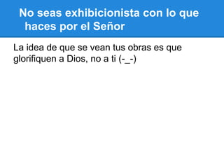 No seas exhibicionista con lo que
haces por el Señor
La idea de que se vean tus obras es que
glorifiquen a Dios, no a ti (-_-)
 