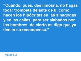 Mateo 6:2
“Cuando, pues, des limosna, no hagas
tocar trompeta delante de ti, como
hacen los hipócritas en las sinagogas
y en las calles, para ser alabados por
los hombres; de cierto os digo que ya
tienen su recompensa.”
 